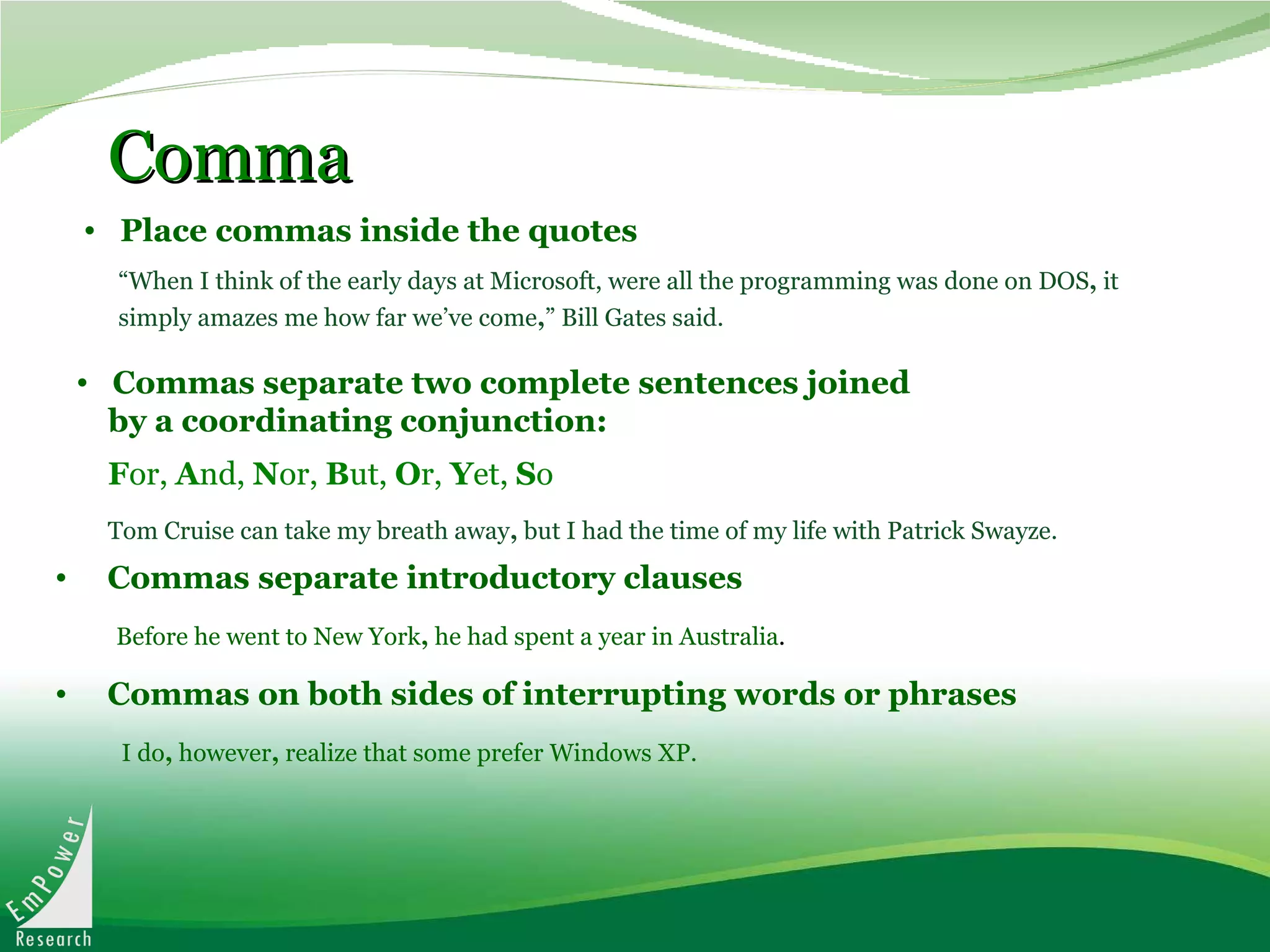 Comma    Place commas inside the quotes Commas separate two complete sentences joined  by a coordinating conjunction: F or,  A nd,  N or,  B ut,  O r,  Y et,  S o Tom Cruise can take my breath away ,  but I had the time of my life with Patrick Swayze.   “ When I think of the early days at Microsoft, were all the programming was done on DOS ,  it simply amazes me how far we’ve come , ” Bill Gates said.   Commas separate introductory clauses   Before he went to New York ,  he had spent a year in Australia . Commas on both sides of interrupting words or phrases I do ,  however ,  realize that some prefer Windows XP. 