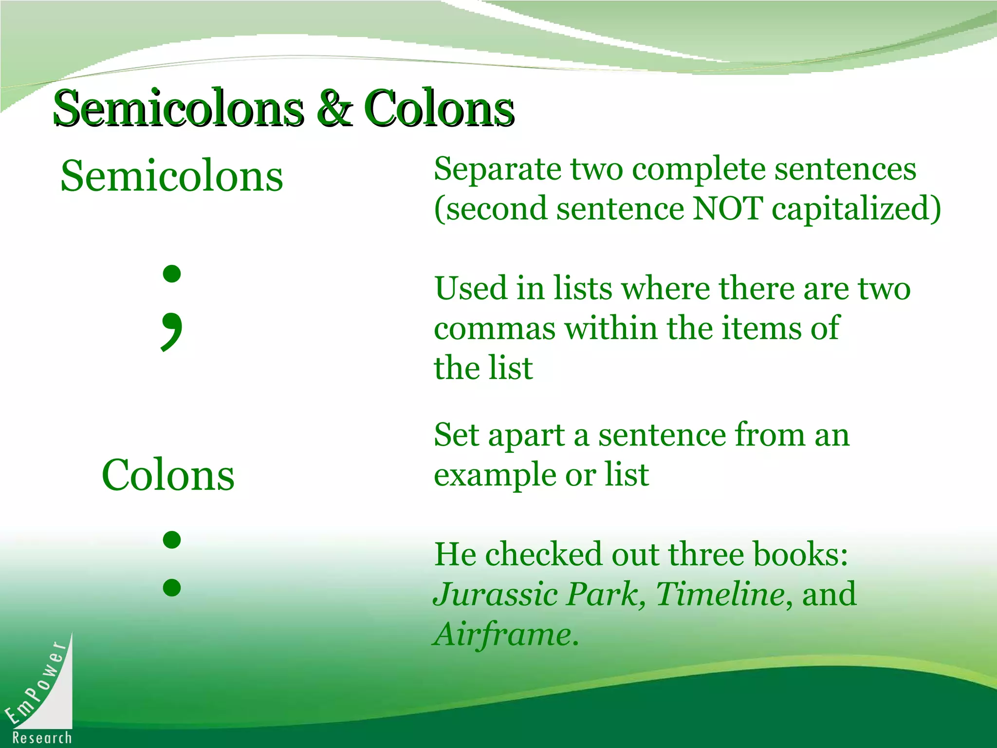 Semicolons & Colons Semicolons Set apart a sentence from an example or list He checked out three books:  Jurassic Park, Timeline , and  Airframe .   Separate two complete sentences (second sentence NOT capitalized) Used in lists where there are two commas within the items of the list Colons ; : 