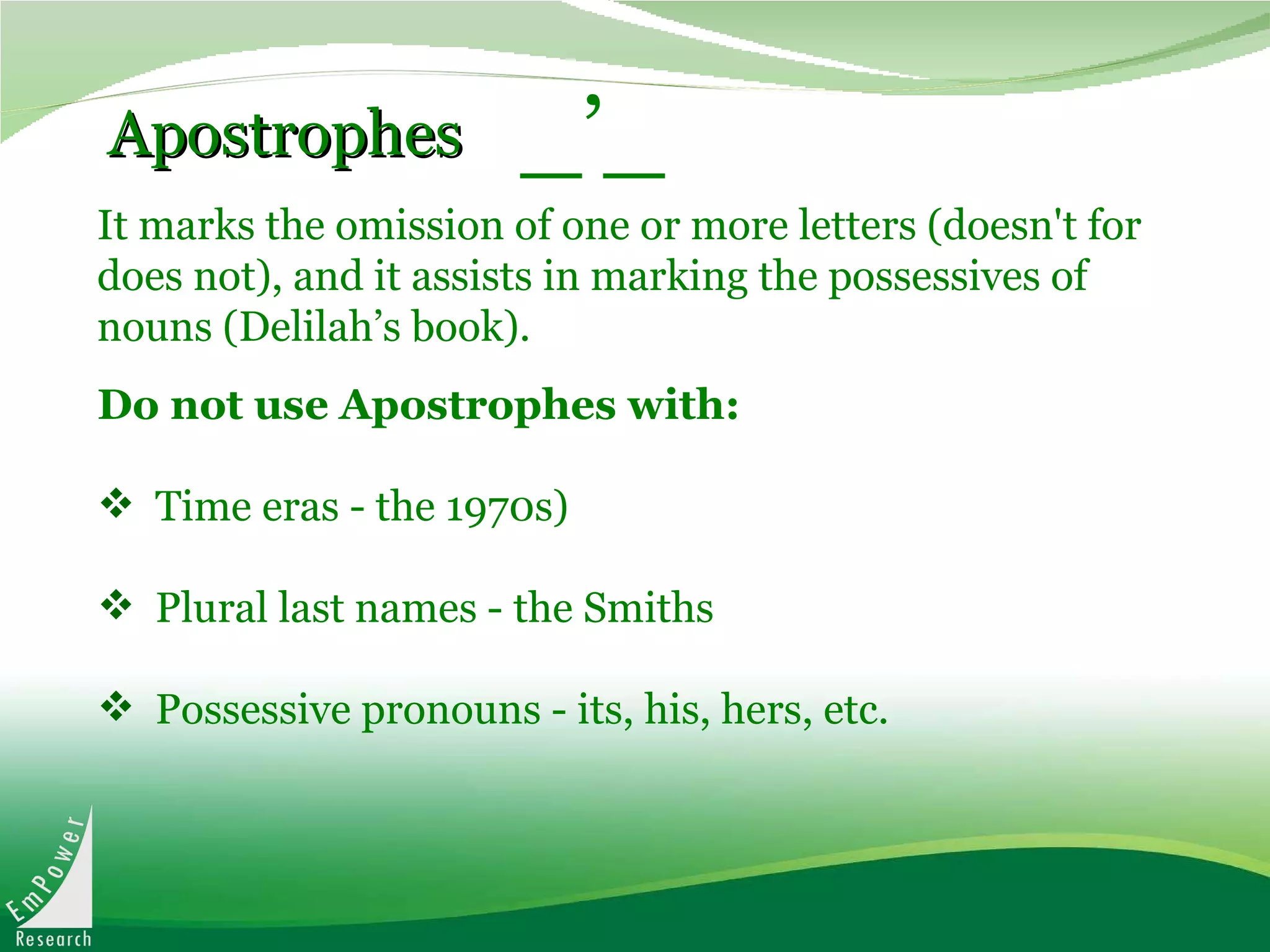 It marks the omission of one or more letters (doesn't for does not), and it assists in marking the possessives of nouns (Delilah’s book).   Apostrophes _’_ Do not use Apostrophes with: Time eras - the 1970s) Plural last names - the Smiths  Possessive pronouns - its, his, hers, etc. 