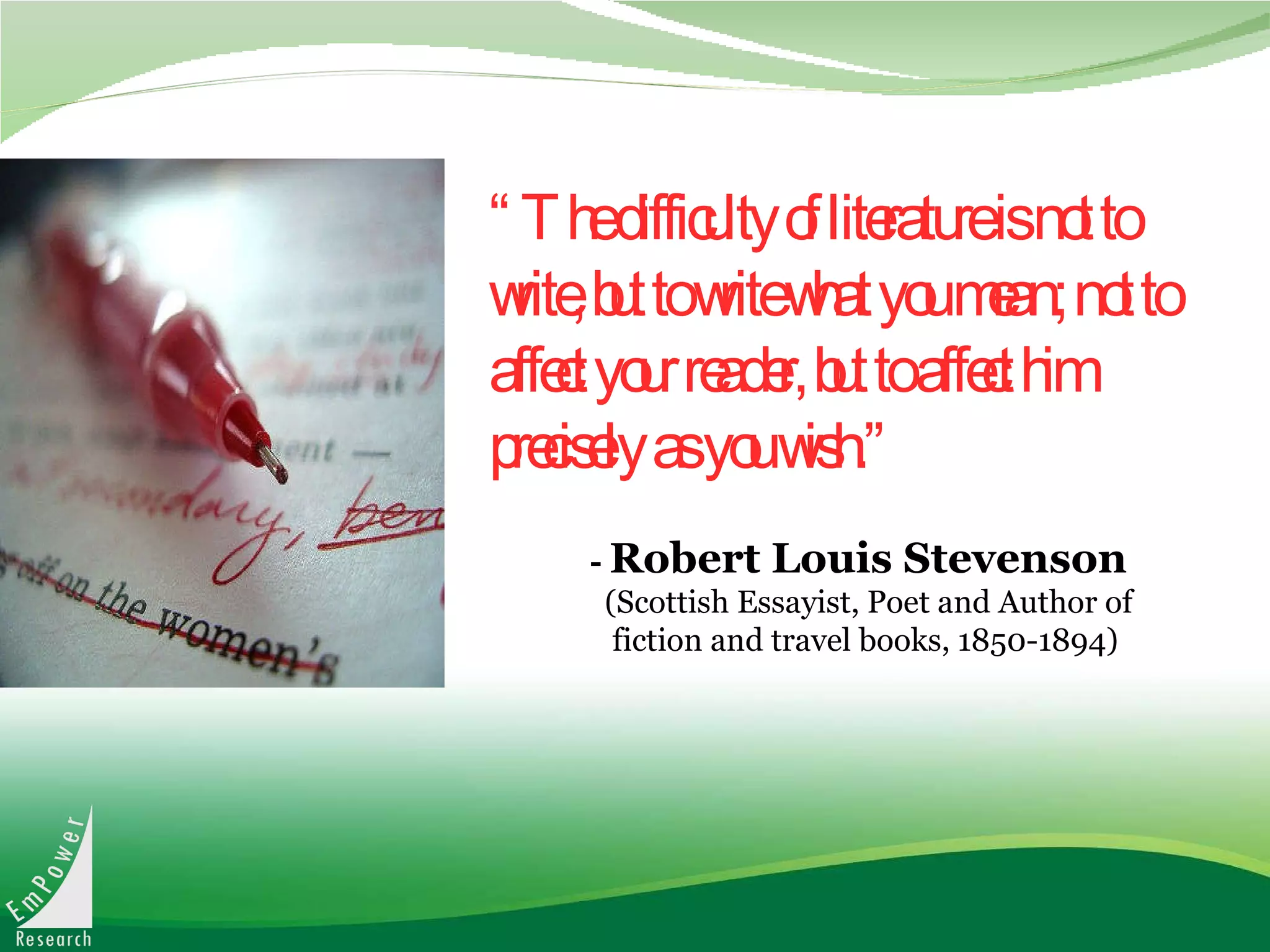 “ The difficulty of literature is not to write, but to write what you mean; not to affect your reader, but to affect him precisely as you wish.” -   Robert Louis Stevenson   (Scottish Essayist, Poet and Author of  fiction and travel books, 1850-1894) 