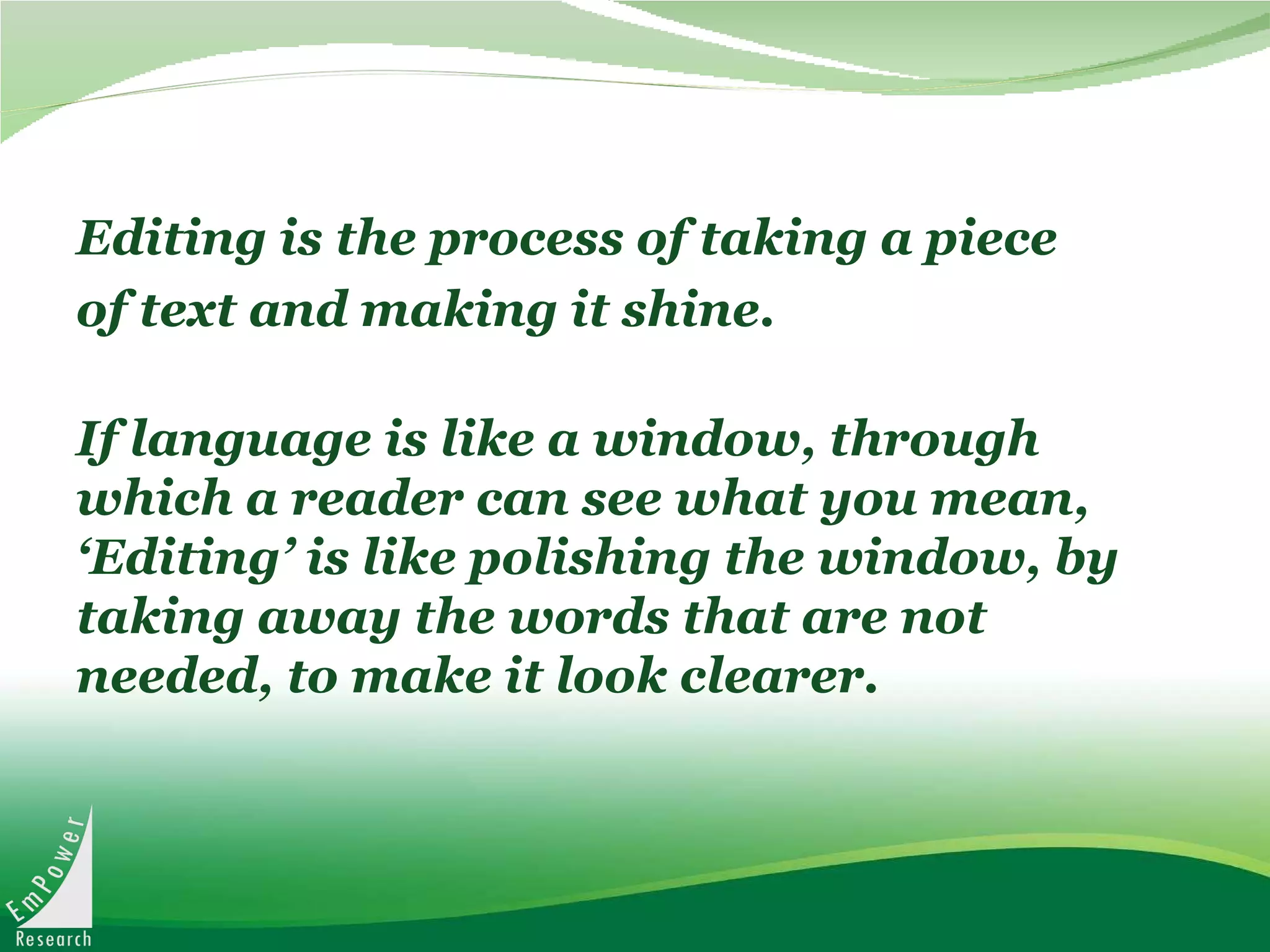 Editing is the process of taking a piece of text and making it shine. If language is like a window, through which a reader can see what you mean, ‘Editing’ is like polishing the window, by taking away the words that are not needed, to make it look clearer.  