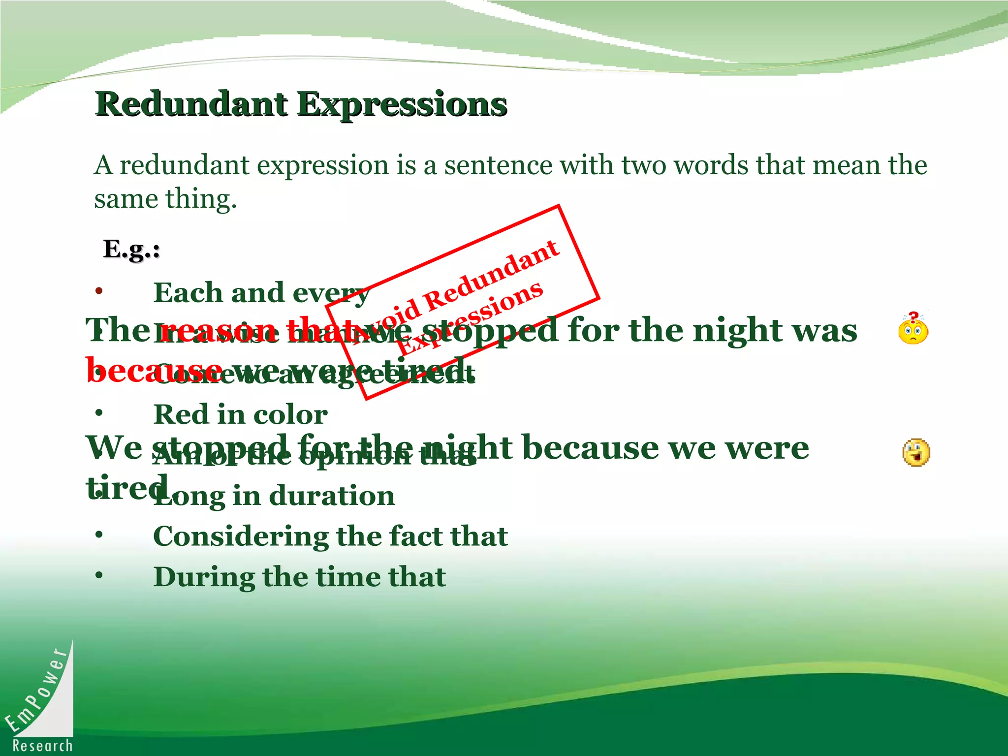 Redundant Expressions Each and every In a wise manner Come to an agreement Red in color Am of the opinion that Long in duration Considering the fact that During the time that A redundant expression is a sentence with two words that mean the same thing. E.g.: The  reason that  we stopped for the night was  because  we were tired.   We stopped for the night because we were tired.  Avoid Redundant  Expressions 