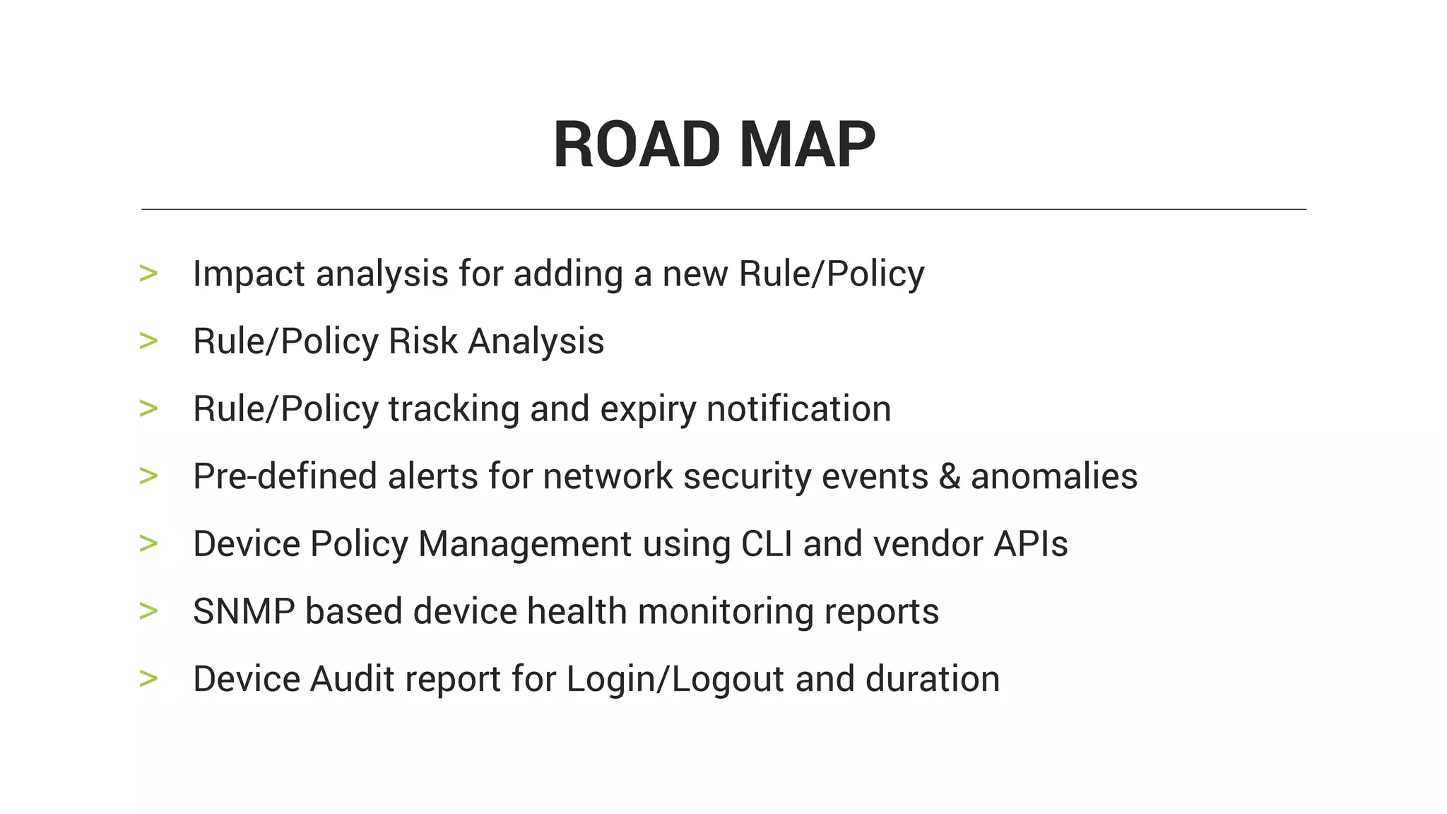> Impact analysis for adding a new Rule/Policy
> Rule/Policy Risk Analysis
> Rule/Policy tracking and expiry notification
> Pre-defined alerts for network security events & anomalies
> Device Policy Management using CLI and vendor APIs
> SNMP based device health monitoring reports
> Device Audit report for Login/Logout and duration
ROAD MAP
 