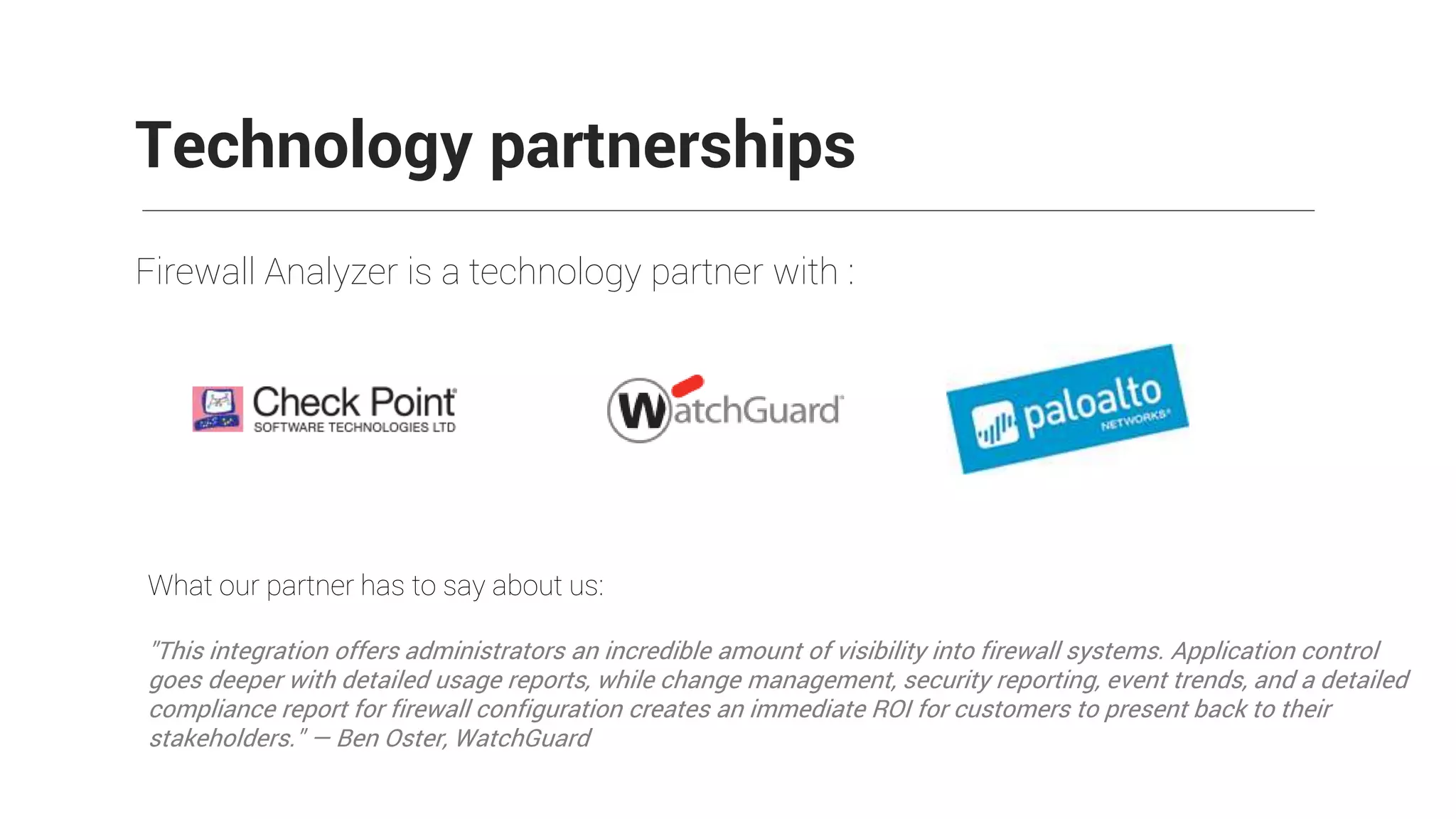 Firewall Analyzer is a technology partner with :
Technology partnerships
What our partner has to say about us:
"This integration offers administrators an incredible amount of visibility into firewall systems. Application control
goes deeper with detailed usage reports, while change management, security reporting, event trends, and a detailed
compliance report for firewall configuration creates an immediate ROI for customers to present back to their
stakeholders." — Ben Oster, WatchGuard
 
