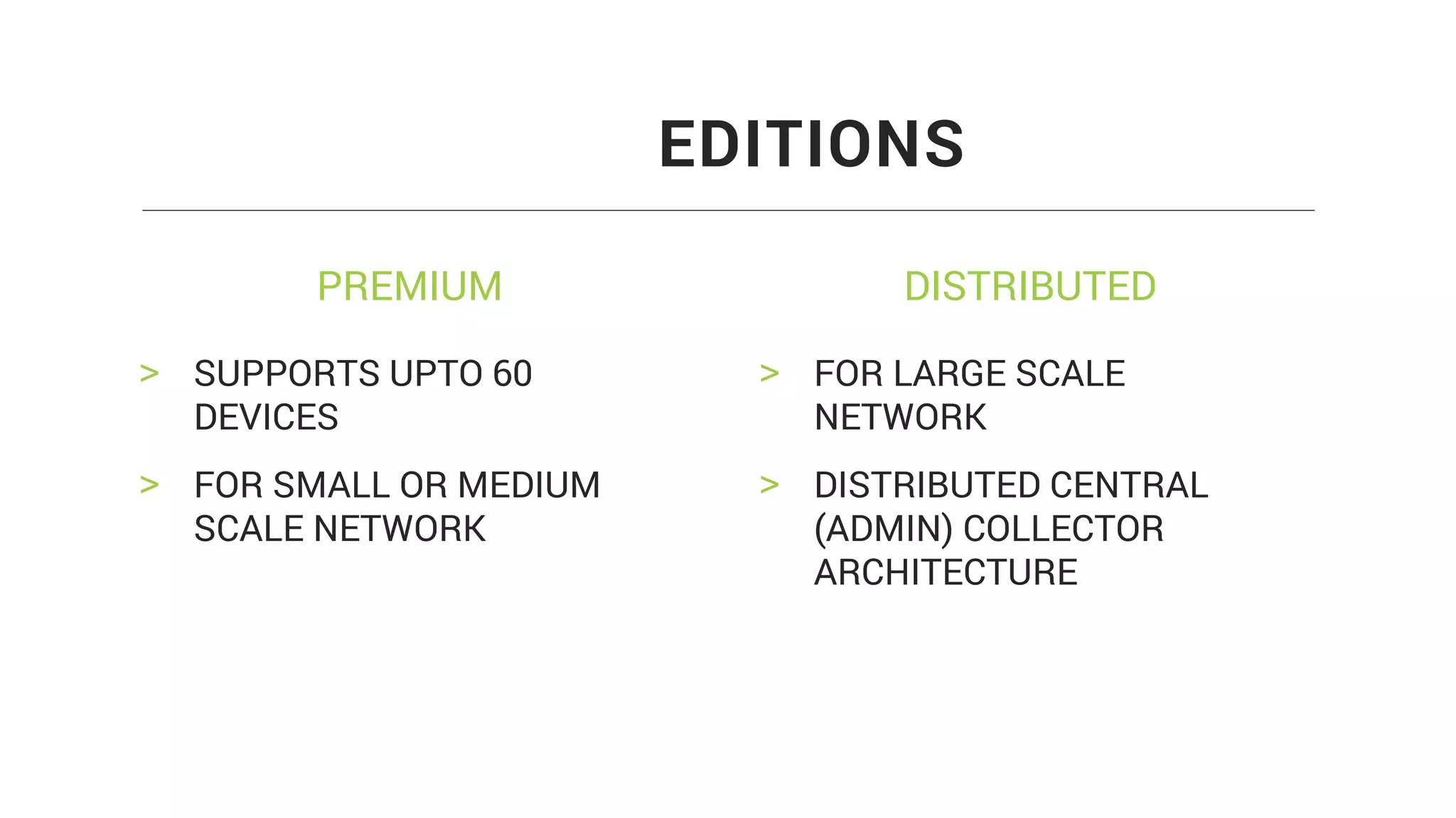 PREMIUM DISTRIBUTED
> SUPPORTS UPTO 60
DEVICES
> FOR SMALL OR MEDIUM
SCALE NETWORK
EDITIONS
> FOR LARGE SCALE
NETWORK
> DISTRIBUTED CENTRAL
(ADMIN) COLLECTOR
ARCHITECTURE
 