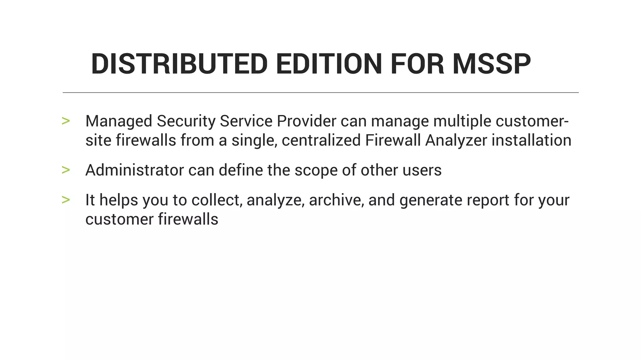 > Managed Security Service Provider can manage multiple customer-
site firewalls from a single, centralized Firewall Analyzer installation
> Administrator can define the scope of other users
> It helps you to collect, analyze, archive, and generate report for your
customer firewalls
DISTRIBUTED EDITION FOR MSSP
 