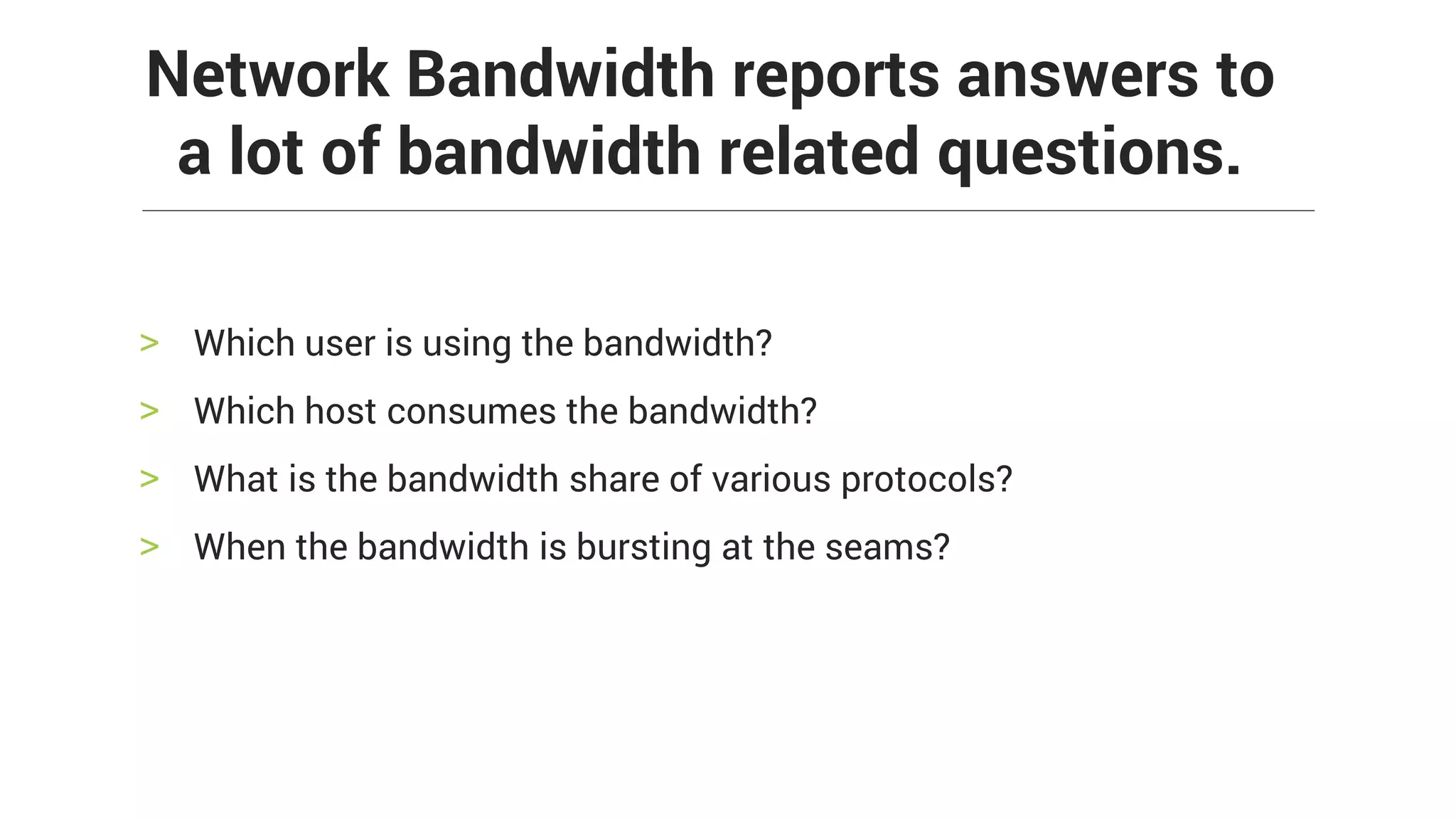 > Which user is using the bandwidth?
> Which host consumes the bandwidth?
> What is the bandwidth share of various protocols?
> When the bandwidth is bursting at the seams?
Network Bandwidth reports answers to
a lot of bandwidth related questions.
 