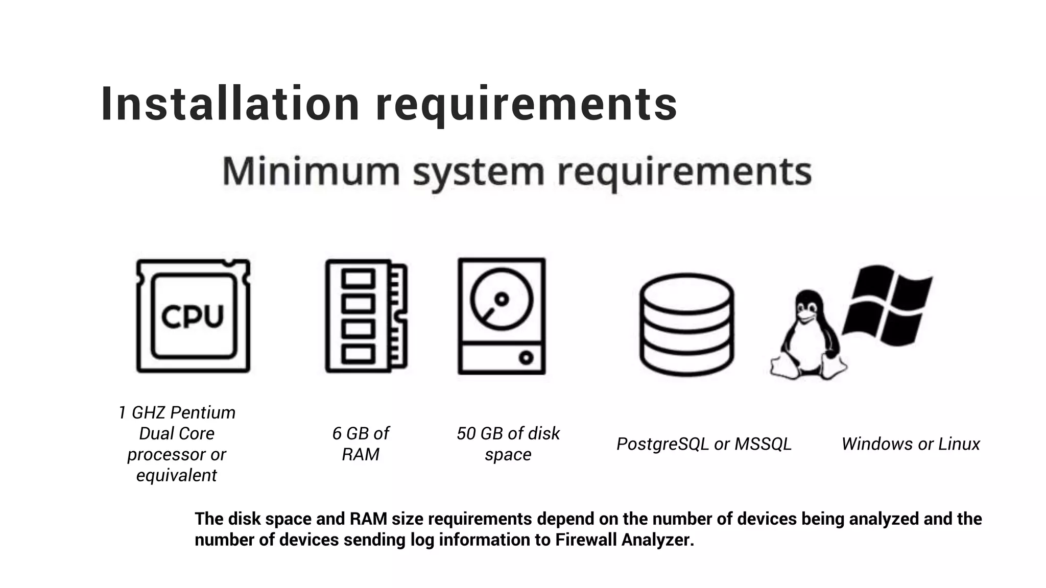 Installation requirements
1 GHZ Pentium
Dual Core
processor or
equivalent
6 GB of
RAM
50 GB of disk
space
PostgreSQL or MSSQL Windows or Linux
The disk space and RAM size requirements depend on the number of devices being analyzed and the
number of devices sending log information to Firewall Analyzer.
 