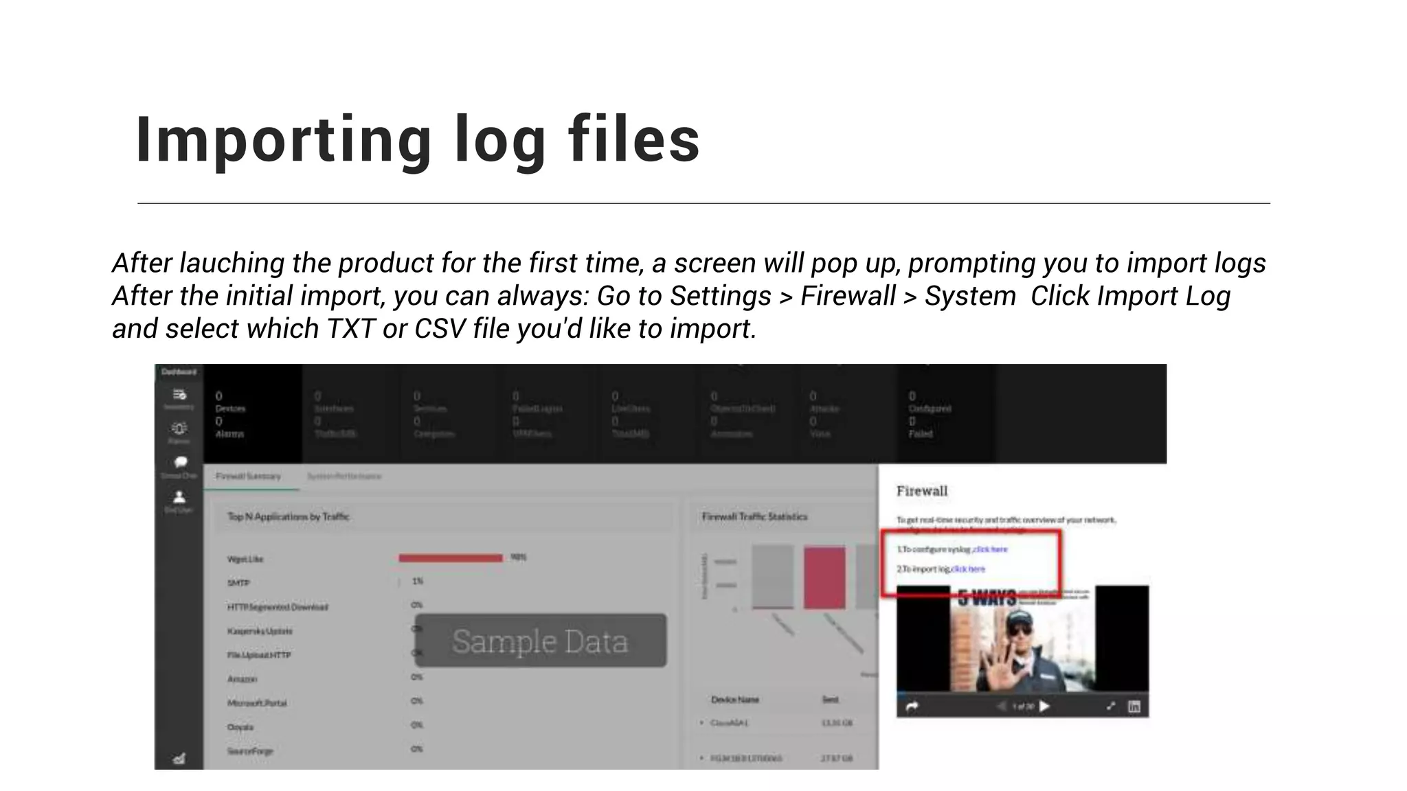 Importing log files
After lauching the product for the first time, a screen will pop up, prompting you to import logs
After the initial import, you can always: Go to Settings > Firewall > System Click Import Log
and select which TXT or CSV file you'd like to import.
 