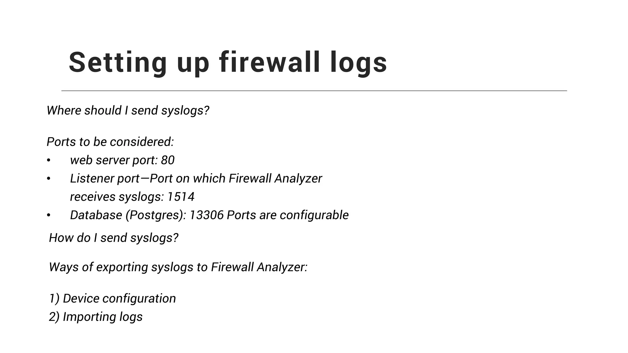 Setting up firewall logs
Where should I send syslogs?
Ports to be considered:
• web server port: 80
• Listener port—Port on which Firewall Analyzer
receives syslogs: 1514
• Database (Postgres): 13306 Ports are configurable
How do I send syslogs?
Ways of exporting syslogs to Firewall Analyzer:
1) Device configuration
2) Importing logs
 