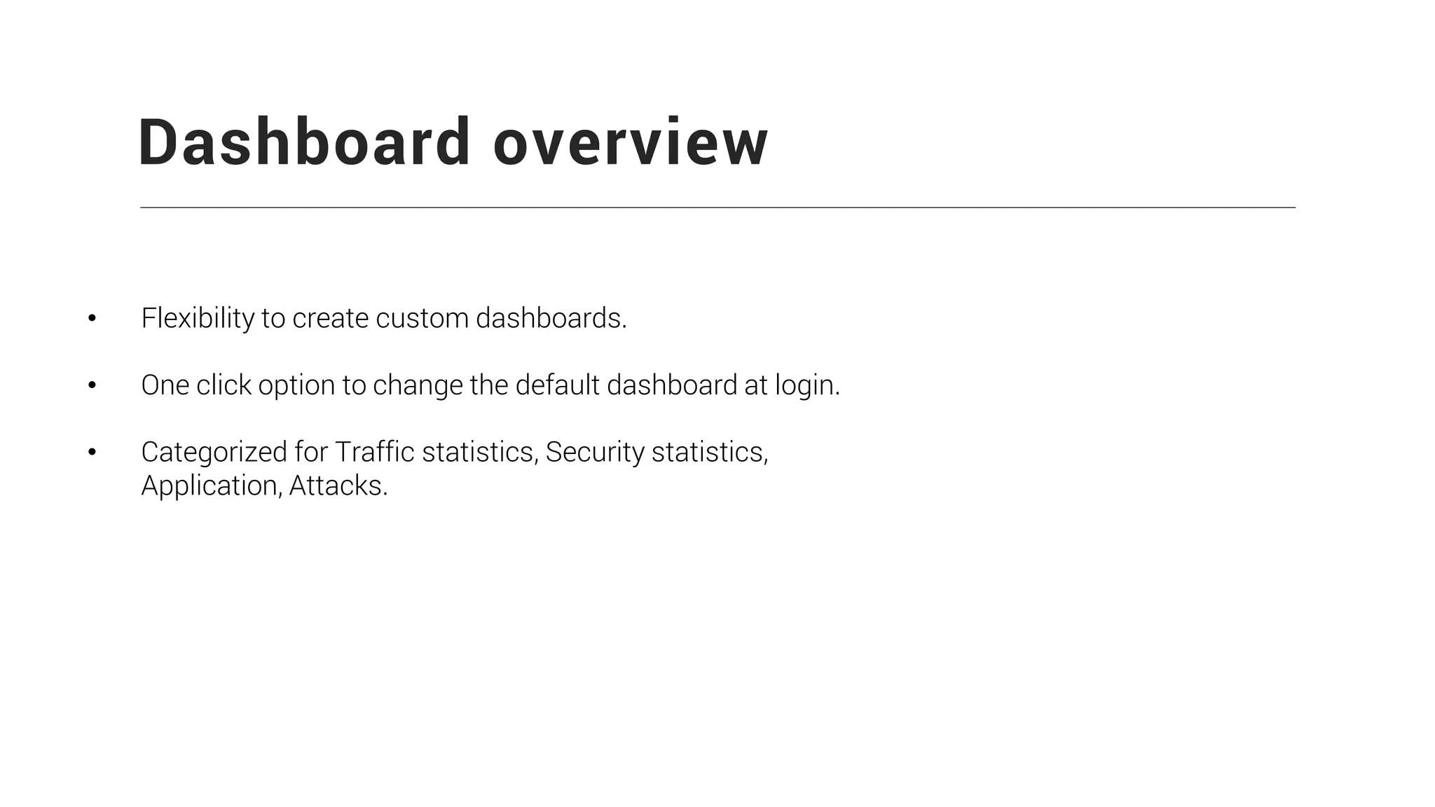 Dashboard overview
• Flexibility to create custom dashboards.
• One click option to change the default dashboard at login.
• Categorized for Traffic statistics, Security statistics,
Application, Attacks.
 