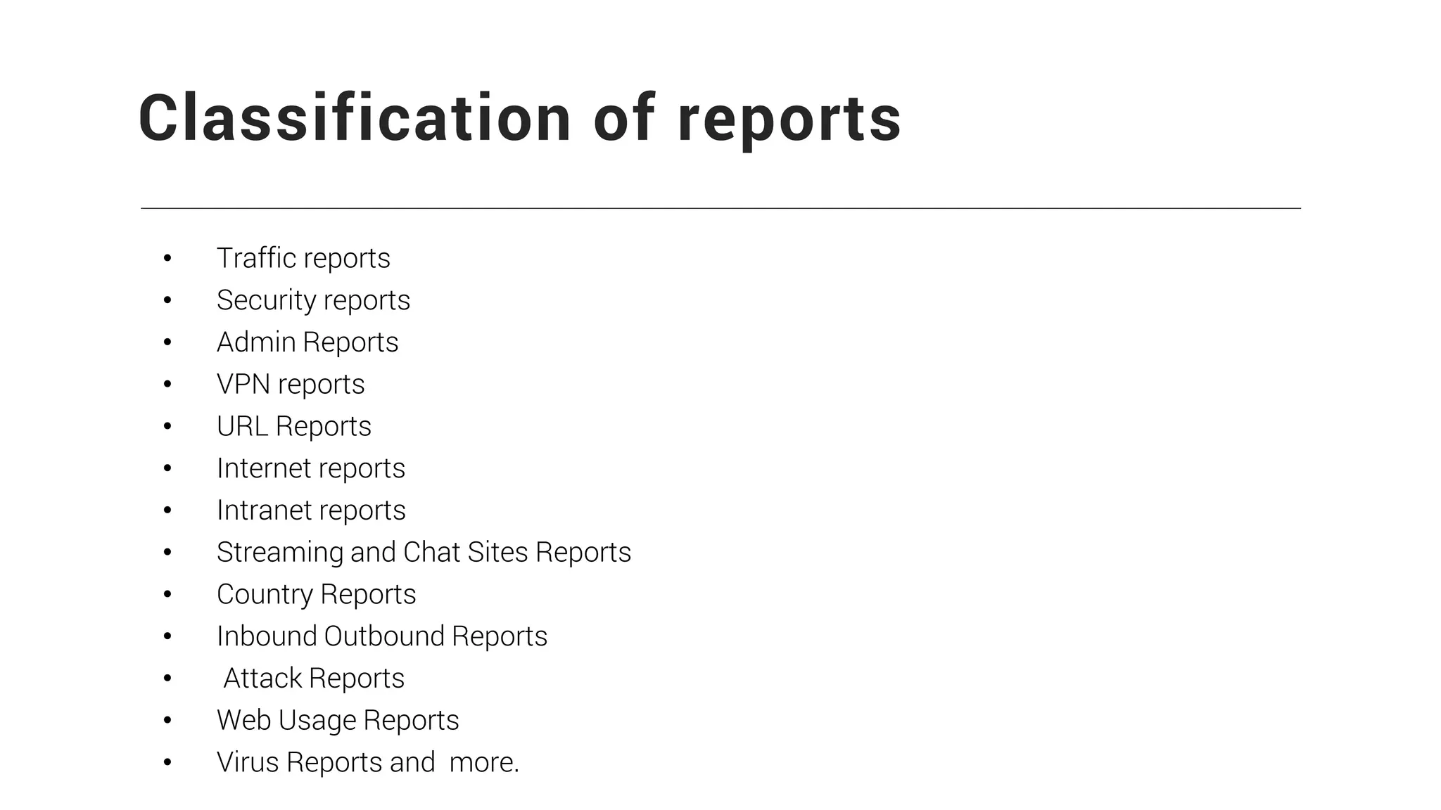 Classification of reports
• Traffic reports
• Security reports
• Admin Reports
• VPN reports
• URL Reports
• Internet reports
• Intranet reports
• Streaming and Chat Sites Reports
• Country Reports
• Inbound Outbound Reports
• Attack Reports
• Web Usage Reports
• Virus Reports and more.
 
