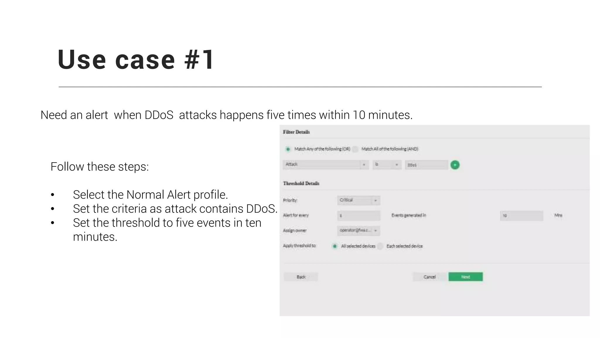 Use case #1
Need an alert when DDoS attacks happens five times within 10 minutes.
Follow these steps:
• Select the Normal Alert profile.
• Set the criteria as attack contains DDoS.
• Set the threshold to five events in ten
minutes.
 