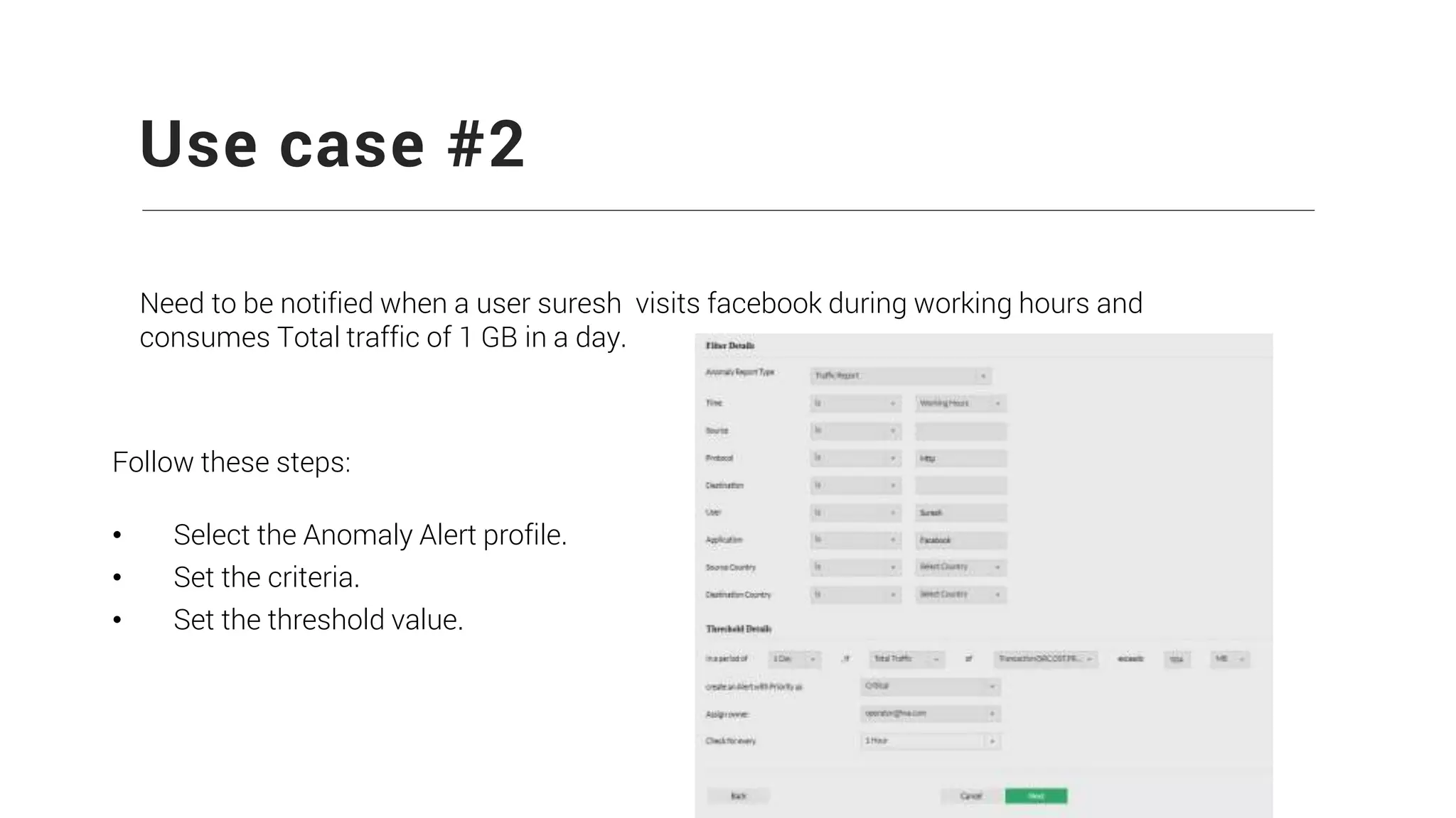 Use case #2
Need to be notified when a user suresh visits facebook during working hours and
consumes Total traffic of 1 GB in a day.
Follow these steps:
• Select the Anomaly Alert profile.
• Set the criteria.
• Set the threshold value.
 
