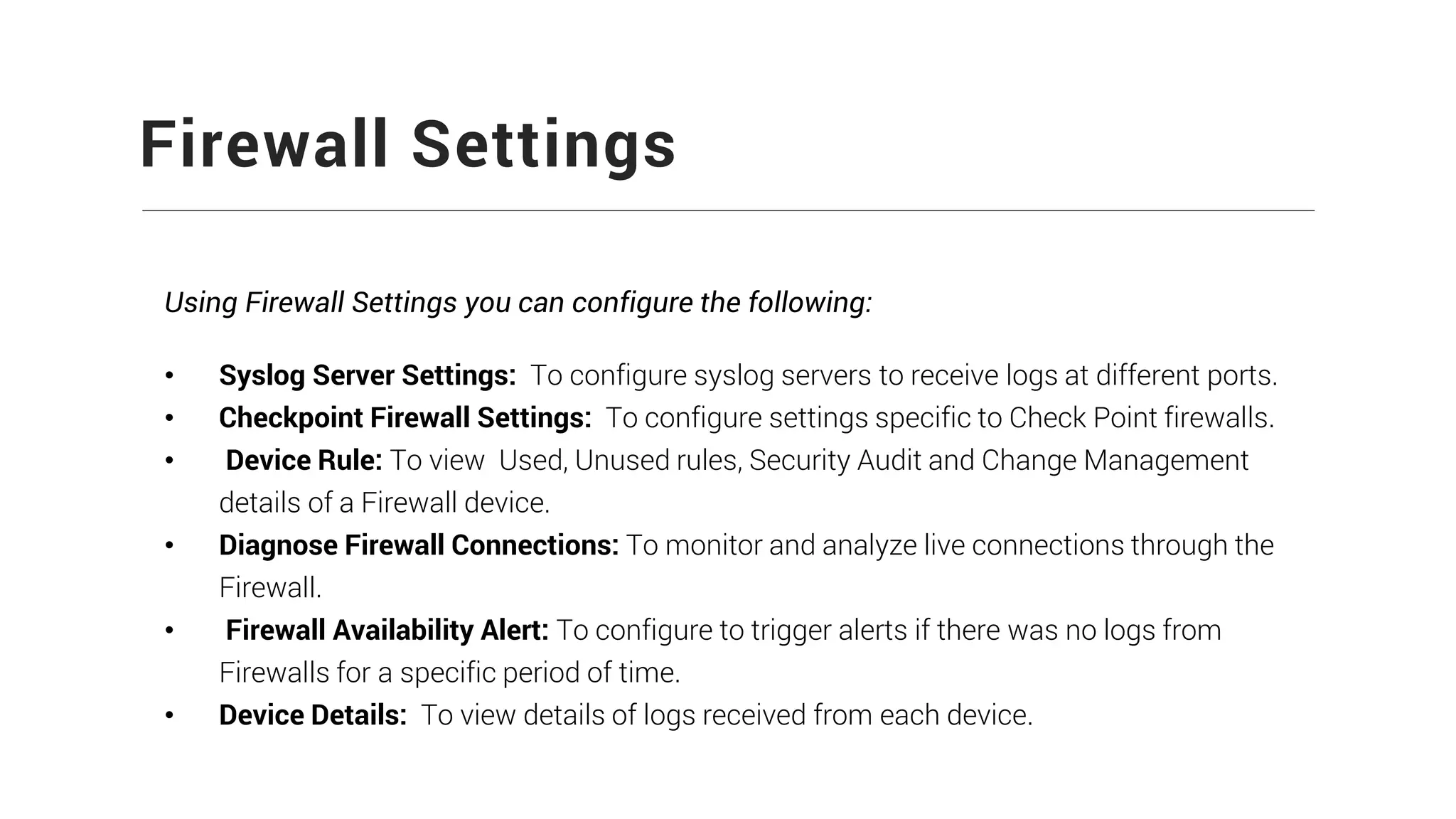 Firewall Settings
Using Firewall Settings you can configure the following:
• Syslog Server Settings: To configure syslog servers to receive logs at different ports.
• Checkpoint Firewall Settings: To configure settings specific to Check Point firewalls.
• Device Rule: To view Used, Unused rules, Security Audit and Change Management
details of a Firewall device.
• Diagnose Firewall Connections: To monitor and analyze live connections through the
Firewall.
• Firewall Availability Alert: To configure to trigger alerts if there was no logs from
Firewalls for a specific period of time.
• Device Details: To view details of logs received from each device.
 