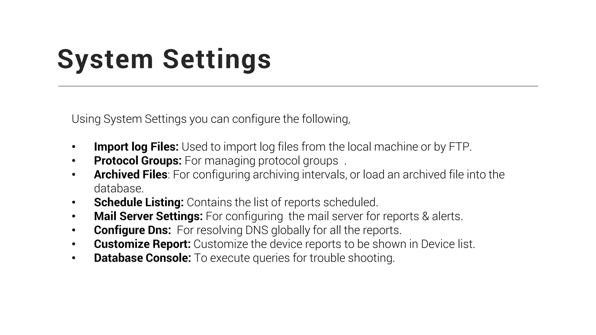 System Settings
Using System Settings you can configure the following,
• Import log Files: Used to import log files from the local machine or by FTP.
• Protocol Groups: For managing protocol groups .
• Archived Files: For configuring archiving intervals, or load an archived file into the
database.
• Schedule Listing: Contains the list of reports scheduled.
• Mail Server Settings: For configuring the mail server for reports & alerts.
• Configure Dns: For resolving DNS globally for all the reports.
• Customize Report: Customize the device reports to be shown in Device list.
• Database Console: To execute queries for trouble shooting.
 