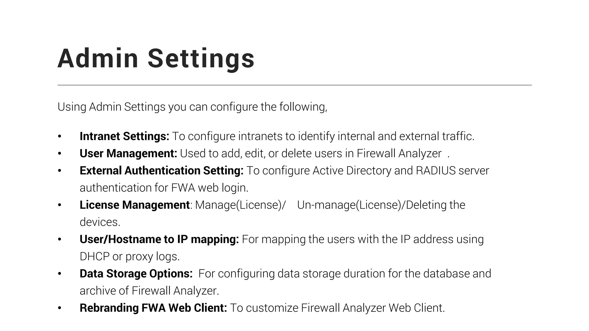 Admin Settings
Using Admin Settings you can configure the following,
• Intranet Settings: To configure intranets to identify internal and external traffic.
• User Management: Used to add, edit, or delete users in Firewall Analyzer .
• External Authentication Setting: To configure Active Directory and RADIUS server
authentication for FWA web login.
• License Management: Manage(License)/ Un-manage(License)/Deleting the
devices.
• User/Hostname to IP mapping: For mapping the users with the IP address using
DHCP or proxy logs.
• Data Storage Options: For configuring data storage duration for the database and
archive of Firewall Analyzer.
• Rebranding FWA Web Client: To customize Firewall Analyzer Web Client.
 