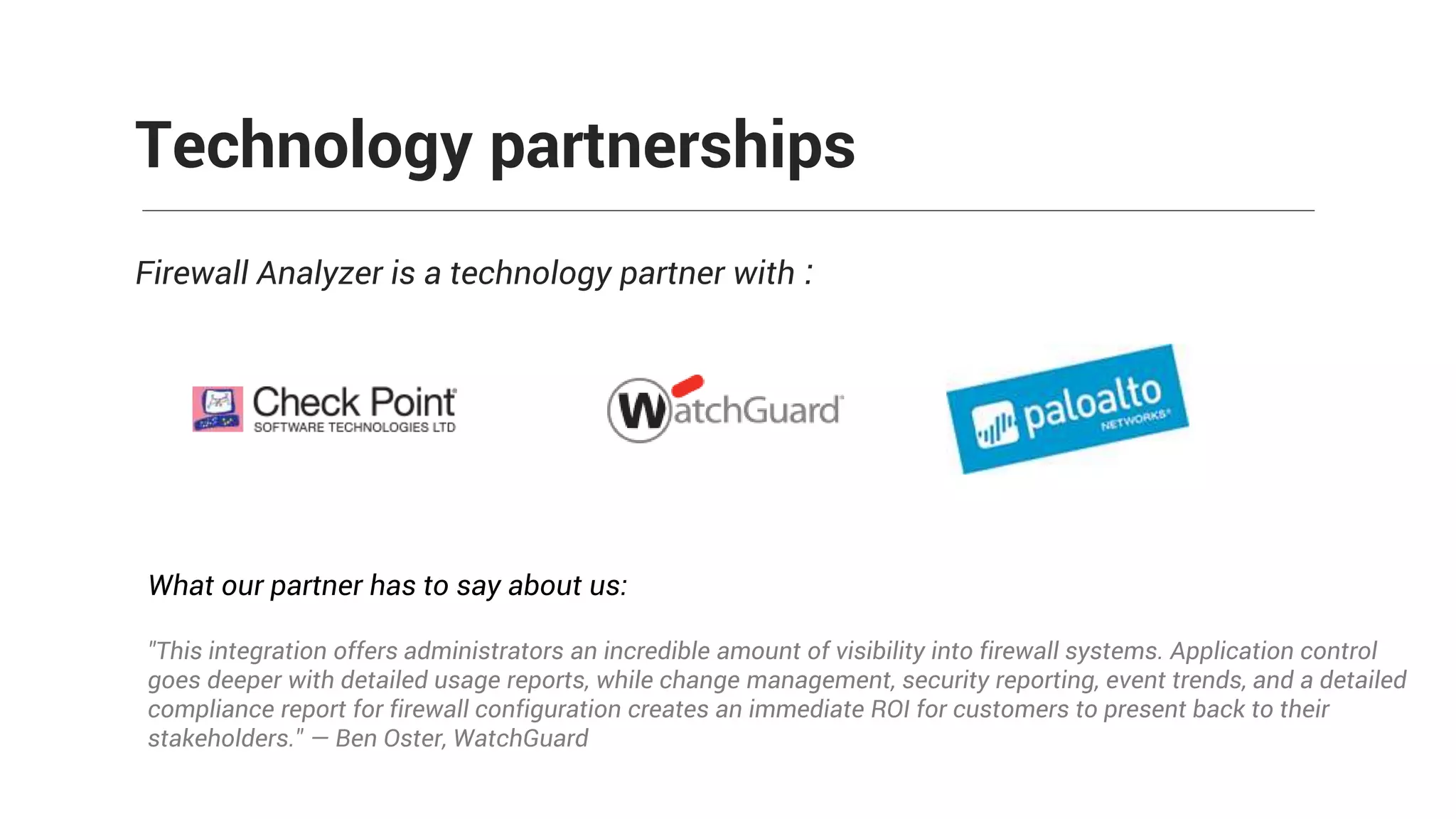 Firewall Analyzer is a technology partner with :
Technology partnerships
What our partner has to say about us:
"This integration offers administrators an incredible amount of visibility into firewall systems. Application control
goes deeper with detailed usage reports, while change management, security reporting, event trends, and a detailed
compliance report for firewall configuration creates an immediate ROI for customers to present back to their
stakeholders." — Ben Oster, WatchGuard
 