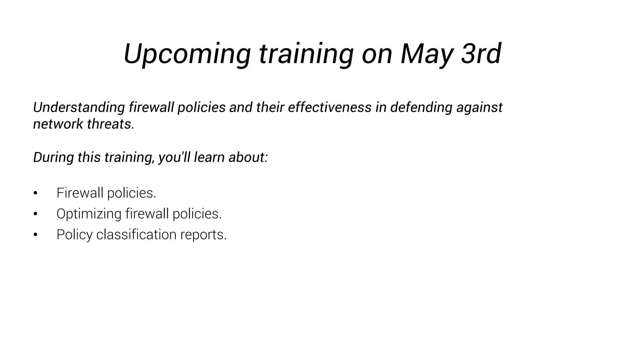 Upcoming training on May 3rd
Understanding firewall policies and their effectiveness in defending against
network threats.
During this training, you'll learn about:
• Firewall policies.
• Optimizing firewall policies.
• Policy classification reports.
 