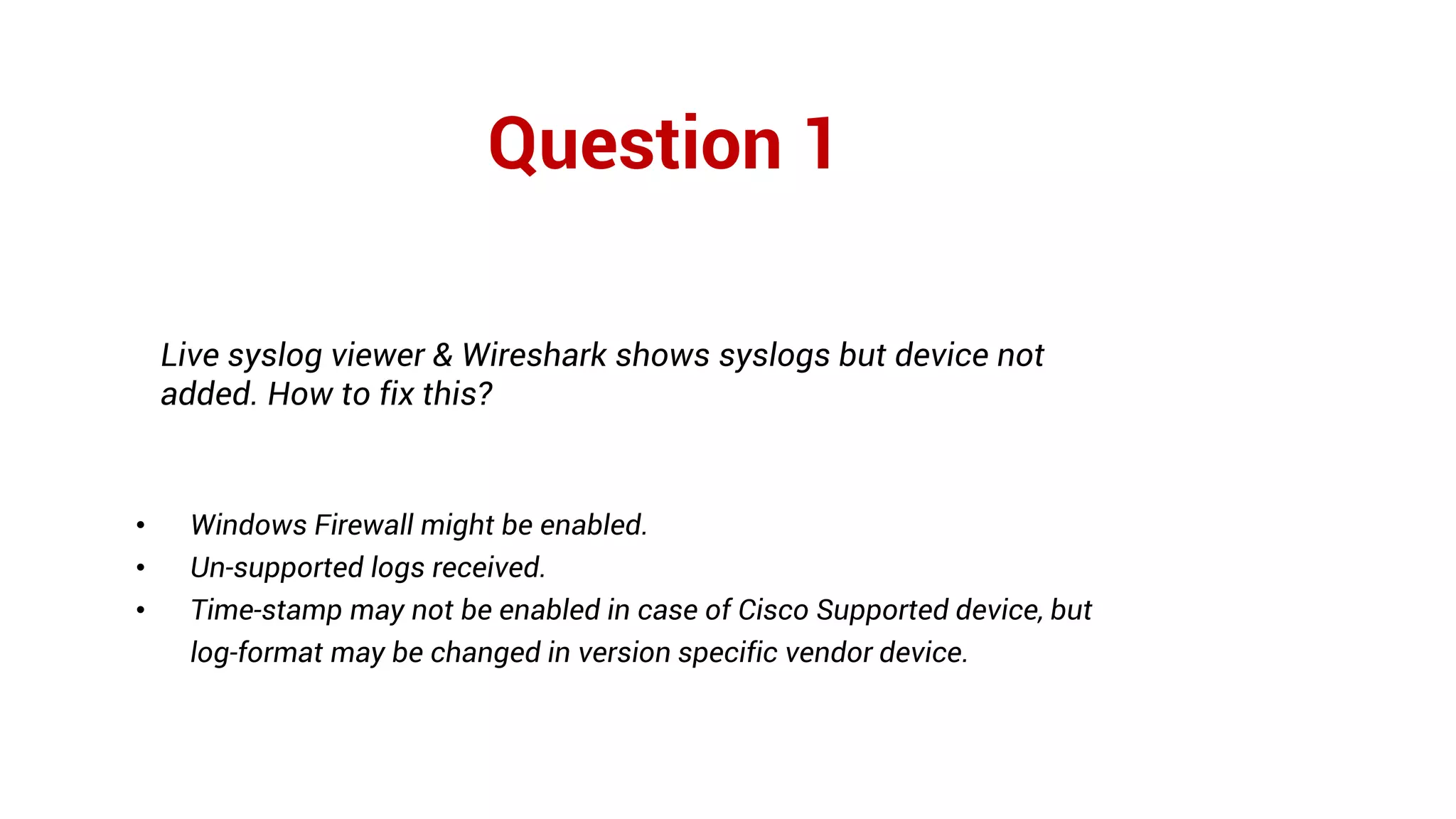 Question 1
Live syslog viewer & Wireshark shows syslogs but device not
added. How to fix this?
• Windows Firewall might be enabled.
• Un-supported logs received.
• Time-stamp may not be enabled in case of Cisco Supported device, but
log-format may be changed in version specific vendor device.
 