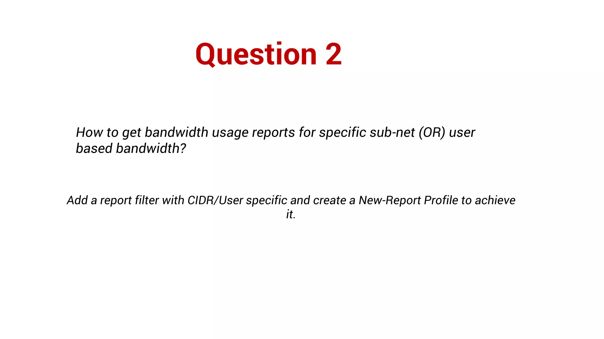 Question 2
How to get bandwidth usage reports for specific sub-net (OR) user
based bandwidth?
Add a report filter with CIDR/User specific and create a New-Report Profile to achieve
it.
 