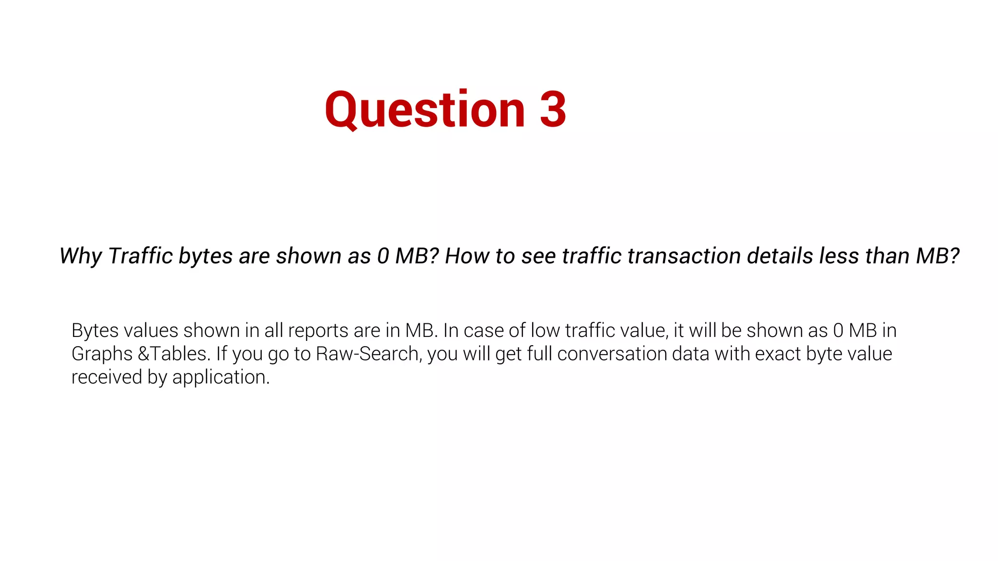 Question 3
Why Traffic bytes are shown as 0 MB? How to see traffic transaction details less than MB?
Bytes values shown in all reports are in MB. In case of low traffic value, it will be shown as 0 MB in
Graphs &Tables. If you go to Raw-Search, you will get full conversation data with exact byte value
received by application.
 