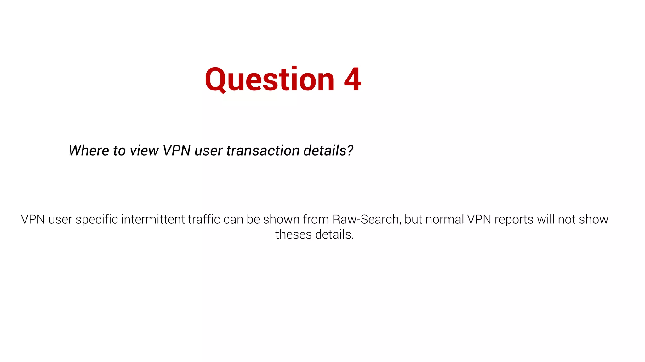 Question 4
Where to view VPN user transaction details?
VPN user specific intermittent traffic can be shown from Raw-Search, but normal VPN reports will not show
theses details.
 