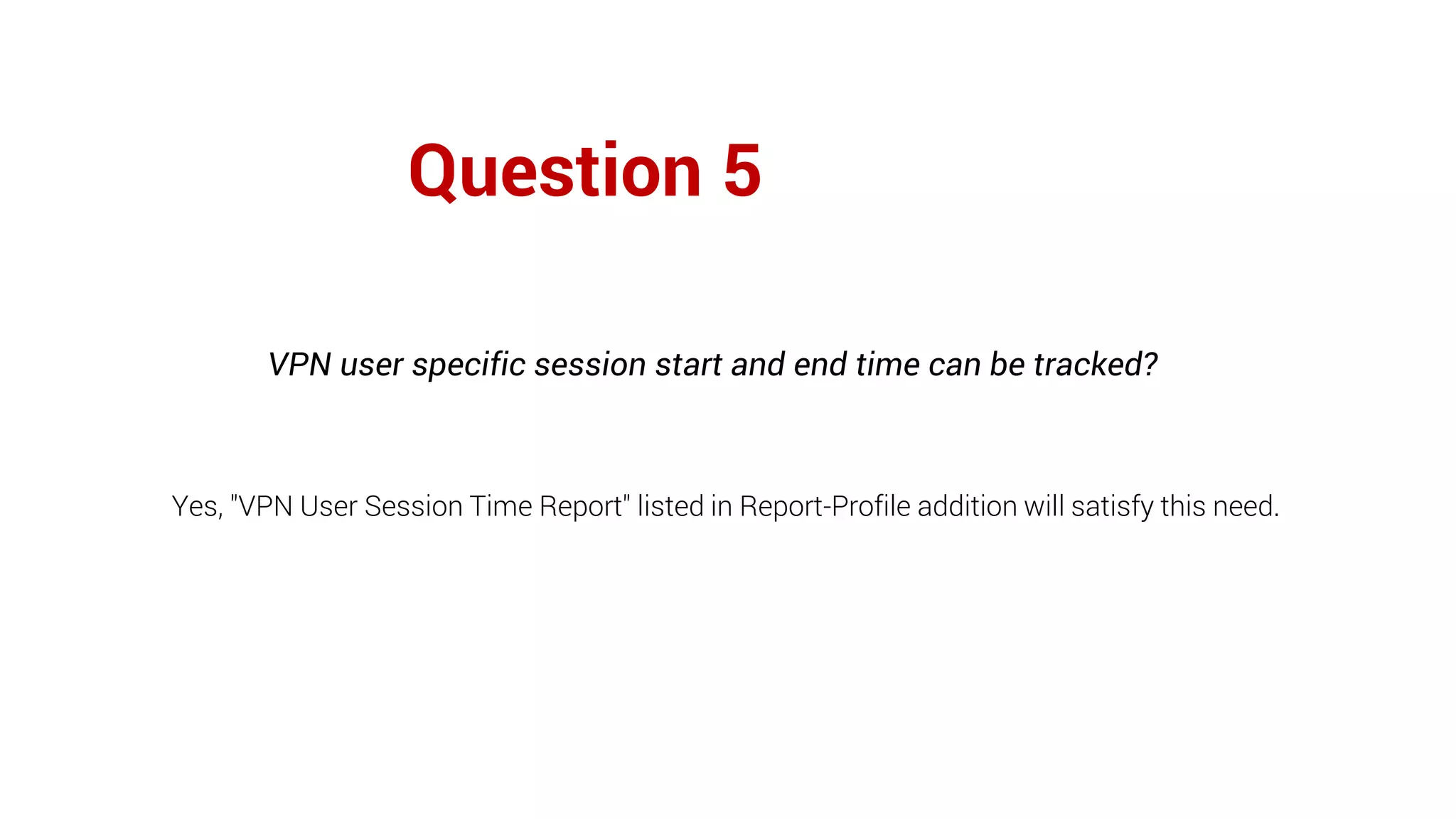 Question 5
VPN user specific session start and end time can be tracked?
Yes, "VPN User Session Time Report" listed in Report-Profile addition will satisfy this need.
 