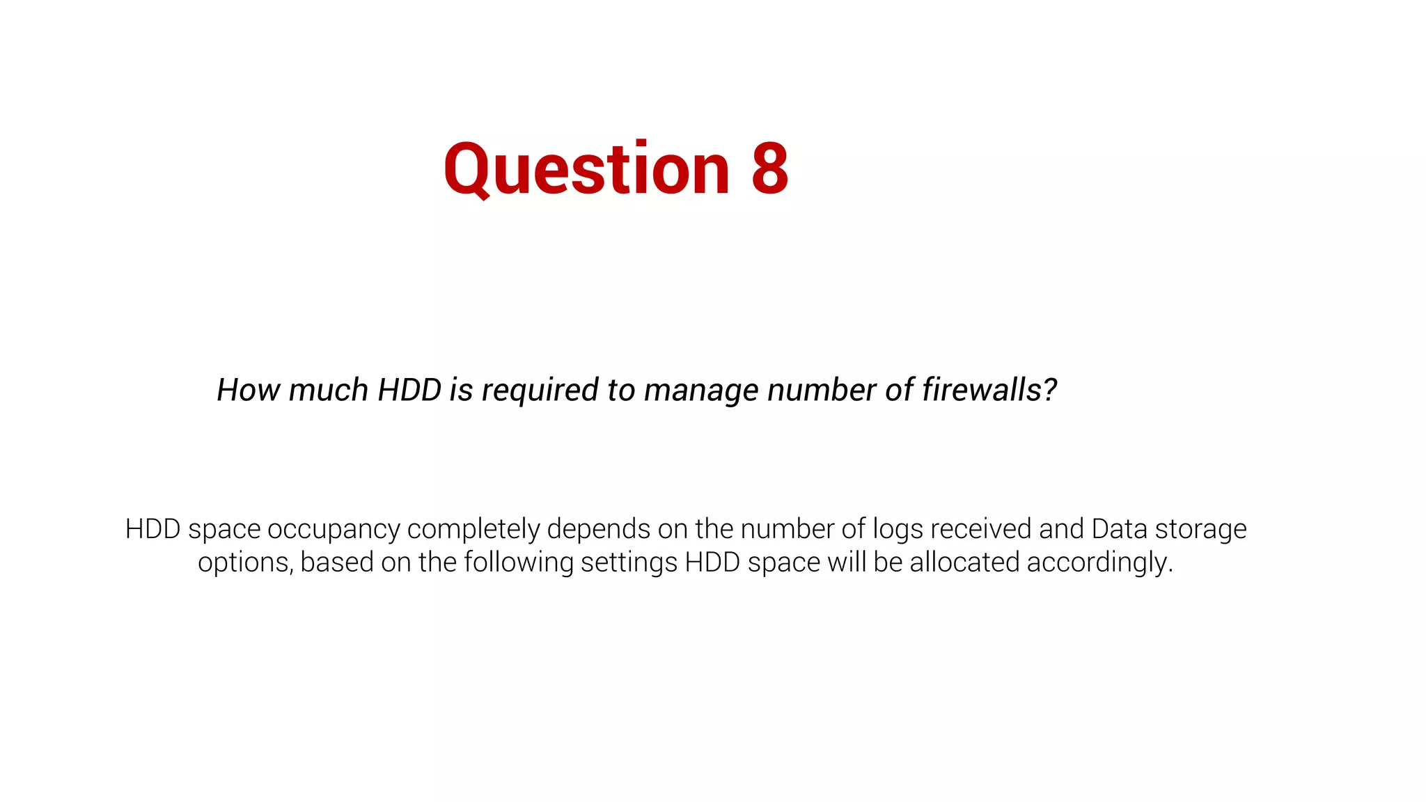 Question 8
How much HDD is required to manage number of firewalls?
HDD space occupancy completely depends on the number of logs received and Data storage
options, based on the following settings HDD space will be allocated accordingly.
 