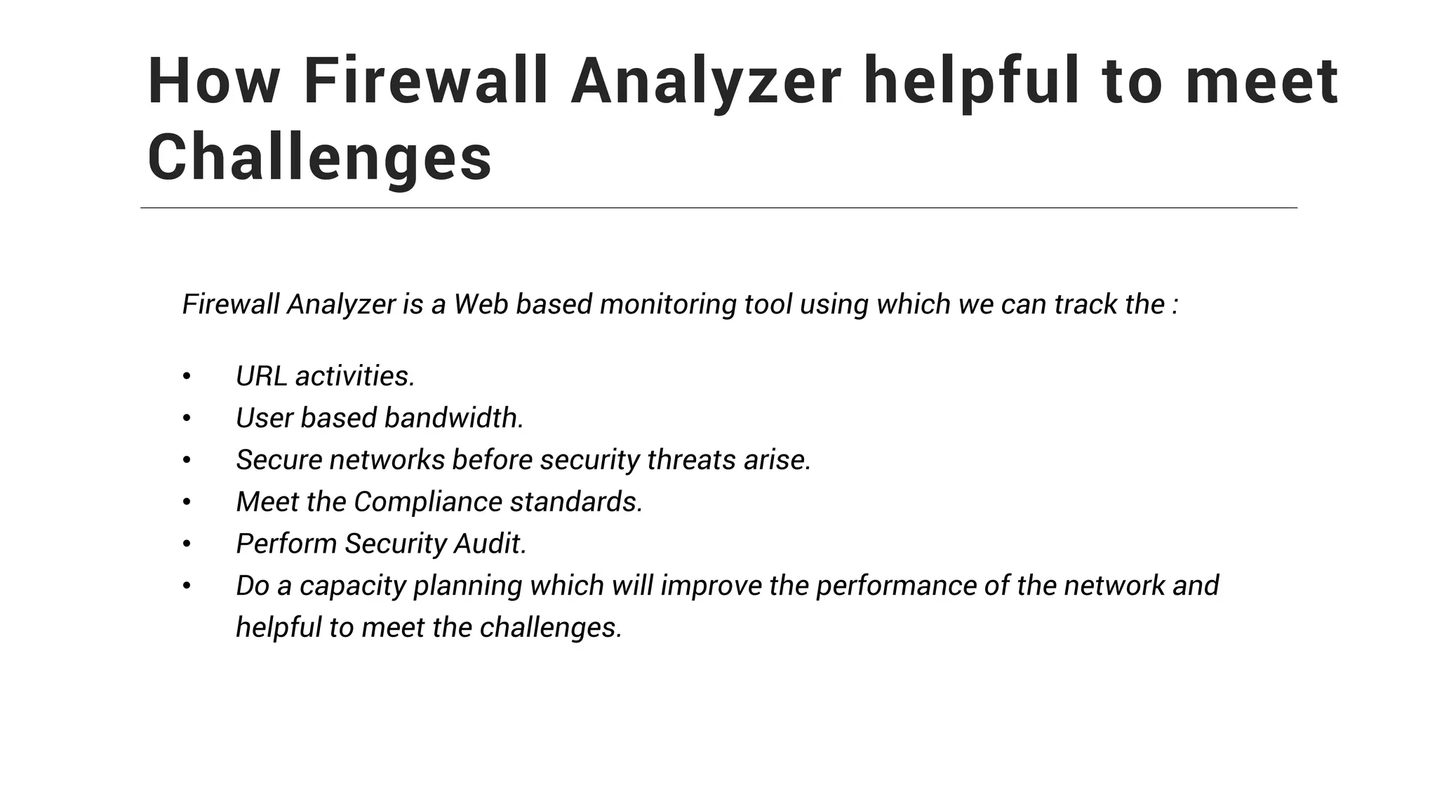 How Firewall Analyzer helpful to meet
Challenges
Firewall Analyzer is a Web based monitoring tool using which we can track the :
• URL activities.
• User based bandwidth.
• Secure networks before security threats arise.
• Meet the Compliance standards.
• Perform Security Audit.
• Do a capacity planning which will improve the performance of the network and
helpful to meet the challenges.
 