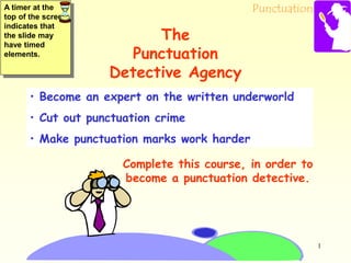 Punctuation
1
• Become an expert on the written underworld
• Cut out punctuation crime
• Make punctuation marks work harder
Complete this course, in order to
become a punctuation detective.
The
Punctuation
Detective Agency
A timer at the
top of the screen
indicates that
the slide may
have timed
elements.
 