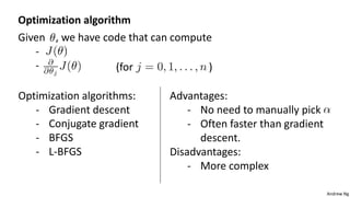 Andrew Ng
Optimization algorithm
Given , we have code that can compute
-
- (for )
Optimization algorithms:
- Gradient descent
- Conjugate gradient
- BFGS
- L-BFGS
Advantages:
- No need to manually pick
- Often faster than gradient
descent.
Disadvantages:
- More complex
 