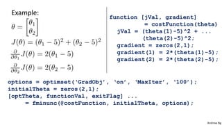 Andrew Ng
Example:
function [jVal, gradient]
= costFunction(theta)
jVal = (theta(1)-5)^2 + ...
(theta(2)-5)^2;
gradient = zeros(2,1);
gradient(1) = 2*(theta(1)-5);
gradient(2) = 2*(theta(2)-5);
options = optimset(‘GradObj’, ‘on’, ‘MaxIter’, ‘100’);
initialTheta = zeros(2,1);
[optTheta, functionVal, exitFlag] ...
= fminunc(@costFunction, initialTheta, options);
 