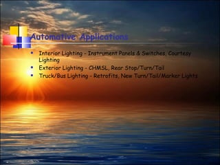 11
Automative Applications
 Interior Lighting - Instrument Panels & Switches, Courtesy
Lighting
 Exterior Lighting - CHMSL, Rear Stop/Turn/Tail
 Truck/Bus Lighting - Retrofits, New Turn/Tail/Marker Lights
 