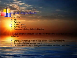 12
Signal Appications
 Traffic
 Rail
 Aviation
 Tower Lights
 Runway Lights
 Emergency/Police Vehicle Lighting
LEDs offer enormous benefits over traditional incandescent lamps
including:
 Energy savings (up to 85% less power than incandescent)
 Reduction in maintenance costs
 Increased visibility in daylight and adverse weather conditions
 
