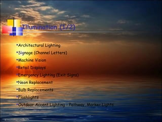 13
Illumination (1/2)
Architectural Lighting
Signage (Channel Letters)
Machine Vision
Retail Displays
Emergency Lighting (Exit Signs)
Neon Replacement
Bulb Replacements
Flashlights
Outdoor Accent Lighting - Pathway, Marker Lights
 