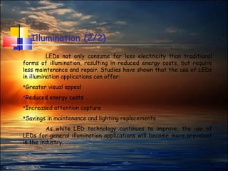 14
Illumination (2/2)
LEDs not only consume far less electricity than traditional
forms of illumination, resulting in reduced energy costs, but require
less maintenance and repair. Studies have shown that the use of LEDs
in illumination applications can offer:
Greater visual appeal
Reduced energy costs
Increased attention capture
Savings in maintenance and lighting replacements
As white LED technology continues to improve, the use of
LEDs for general illumination applications will become more prevalent
in the industry.
 