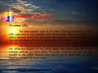 18
Colours of LEDs (2/3)
Tri-colour LEDs
The most popular type of tri-colour LED has a red and a green
LED combined in one package with three leads. They are called tri-
colour because mixed red and green light appears to be yellow and this
is produced when both the red and green LEDs are on.
The diagram shows the construction of a tri - colour LED. Note
the different lengths of the three leads. The centre lead (k) is the
common cathode for both LEDs, the outer leads (a1 and a2) are the
anodes to the LEDs allowing each one to be lit separately, or both
together to give the third colour.
 