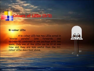 19
Colours of LEDs (3/3)
Bi-colour LEDs
A bi-colour LED has two LEDs wired in
'inverse parallel' (one forwards, one
backwards) combined in one package with two
leads. Only one of the LEDs can be lit at one
time and they are less useful than the tri-
colour LEDs described above.
 