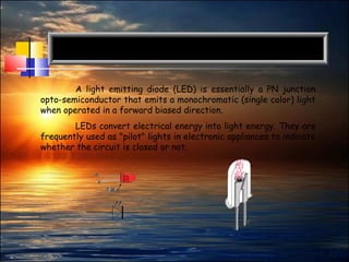 2
A light emitting diode (LED) is essentially a PN junction
opto-semiconductor that emits a monochromatic (single color) light
when operated in a forward biased direction.
LEDs convert electrical energy into light energy. They are
frequently used as "pilot" lights in electronic appliances to indicate
whether the circuit is closed or not.
 