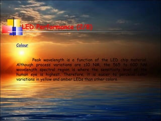 22
LED Performance (2/8)
Colour
Peak wavelength is a function of the LED chip material.
Although process variations are ±10 NM, the 565 to 600 NM
wavelength spectral region is where the sensitivity level of the
human eye is highest. Therefore, it is easier to perceive color
variations in yellow and amber LEDs than other colors.
 