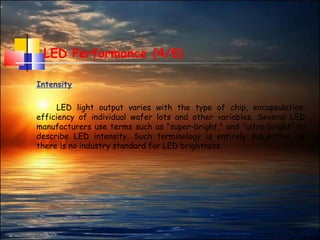 24
LED Performance (4/8)
Intensity
LED light output varies with the type of chip, encapsulation,
efficiency of individual wafer lots and other variables. Several LED
manufacturers use terms such as "super-bright," and "ultra-bright“ to
describe LED intensity. Such terminology is entirely subjective, as
there is no industry standard for LED brightness.
 