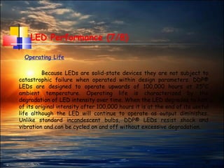 27
LED Performance (7/8)
Operating Life
Because LEDs are solid-state devices they are not subject to
catastrophic failure when operated within design parameters. DDP®
LEDs are designed to operate upwards of 100,000 hours at 25°C
ambient temperature. Operating life is characterized by the
degradation of LED intensity over time. When the LED degrades to half
of its original intensity after 100,000 hours it is at the end of its useful
life although the LED will continue to operate as output diminishes.
Unlike standard incandescent bulbs, DDP® LEDs resist shock and
vibration and can be cycled on and off without excessive degradation.
 