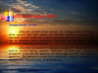 28
LED Performance (8/8)
Voltage/Design Current
LEDs are current-driven devices, not voltage driven. Although
drive current and light output are directly related, exceeding the
maximum current rating will produce excessive heat within the LED chip
due to excessive power dissipation. The result will be reduced light
output and reduced operating life.
LEDs that are designed to operate at a specific voltage contain a
built-in current-limiting resistor. Additional circuitry may include a
protection diode for AC operation or full-bridge rectifier for bipolar
operation. The operating current for a particular voltage is designed to
maintain LED reliability over its operating life.
 