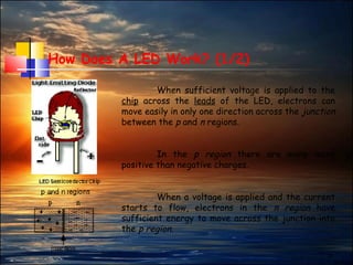 3
How Does A LED Work? (1/2)
When sufficient voltage is applied to the
chip across the leads of the LED, electrons can
move easily in only one direction across the junction
between the p and n regions.
In the p region there are many more
positive than negative charges.
When a voltage is applied and the current
starts to flow, electrons in the n region have
sufficient energy to move across the junction into
the p region.
 