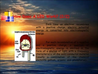 4
How Does A LED Work? (2/2)
Each time an electron recombines
with a positive charge, electric potential
energy is converted into electromagnetic
energy.
For each recombination of a negative
and a positive charge, a quantum of
electromagnetic energy is emitted in the
form of a photon of light with a frequency
characteristic of the semi-conductor material
(usually a combination of the chemical
elements gallium, arsenic and phosphorus)..
 