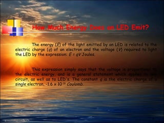 5
How Much Energy Does an LED Emit?
The energy (E) of the light emitted by an LED is related to the
electric charge (q) of an electron and the voltage (V) required to light
the LED by the expression: E = qV Joules.
This expression simply says that the voltage is proportional to
the electric energy, and is a general statement which applies to any
circuit, as well as to LED's. The constant q is the electric charge of a
single electron, -1.6 x 10-19
Coulomb.
 