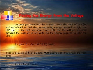 6
Finding the Energy from the Voltage
Suppose you measured the voltage across the leads of an LED,
and you wished to find the corresponding energy required to light the
LED. Let us say that you have a red LED, and the voltage measured
between the leads of is 1.71 Volts. So the Energy required to light the
LED is
E = qV or E = -1.6 x 10-19
(1.71) Joule,
since a Coulomb-Volt is a Joule. Multiplication of these numbers then
gives
E = 2.74 x 10-19
Joule.
 