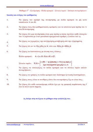 www.mathjazz.gr
www.mathjazz.gr - συναρτήσεις Σελίδα 4
Μάθηµα 1ον
«Συνάρτηση – Πεδίο ορισµού – Σύνολο τιµών – Ισότητα συναρτήσεων»
Σκοπός και στόχος του µαθήµατος
1. Να ξέρεις τον ορισµό της συνάρτησης µε πεδίο ορισµού το µη κενό
υποσύνολο Α του R.
2. Να ξέρεις τους δυο µαθηµατικούς ορισµούς για να αποτελεί µια σχέση του Α
στο R συνάρτηση.
3. Να ξέρεις ότι µια συνάρτηση είναι µια σχέση η οποία σχετίζει κάθε στοιχείο
του Α (πρότυπο) µε έναν µοναδικό πραγµατικό αριθµό y (εικόνα του x).
4.
Να ξέρεις να ξεχωρίζεις την ανεξάρτητη µεταβλητή από την εξαρτηµένη.
5. Να ξέρεις ότι αν τα 1 2
f(x ),f(x ) A
∈
∈
∈
∈ τότε και 1 2
f(f(x )) f(f(x ))
=
=
=
=
6. Να ξέρεις να διατυπώνεις µε άνεση τους τύπους:
Πεδίο ορισµού: A {x
=
=
=
= ∈
∈
∈
∈—
—
—
—:f(x) ∈
∈
∈
∈—
—
—
—} ≠ ∅
≠ ∅
≠ ∅
≠ ∅.
Σύνολο τιµών:
y : / η εξίσωση y f(x) ως προς x
f(A)
έχει τουλάχιστον µια ρίζα x A
∈ =
∈ =
∈ =
∈ =
 
 
 
 
=
=
=
=  
 
 
 
∈
∈
∈
∈
 
 
 
 
— :
— :
— :
— :
7. Να ξέρεις να υπολογίζεις το πεδίο ορισµού και το σύνολο τιµών απλών
συναρτήσεων.
8. Να ξέρεις να γράφεις το πεδίο ορισµού σαν διάστηµα ή ένωση διαστηµάτων.
9. Να ξέρεις ποιες είναι οι συνθήκες ώστε δυο συναρτήσεις f,g να είναι ίσες.
10. Να ξέρεις ότι κάθε κατακόρυφη ευθεία έχει µε τη γραφική παράσταση της f
ένα το πολύ κοινό σηµείο.
Ας δούµε στη συνέχεια το µάθηµα στην ανάπτυξή του.
 