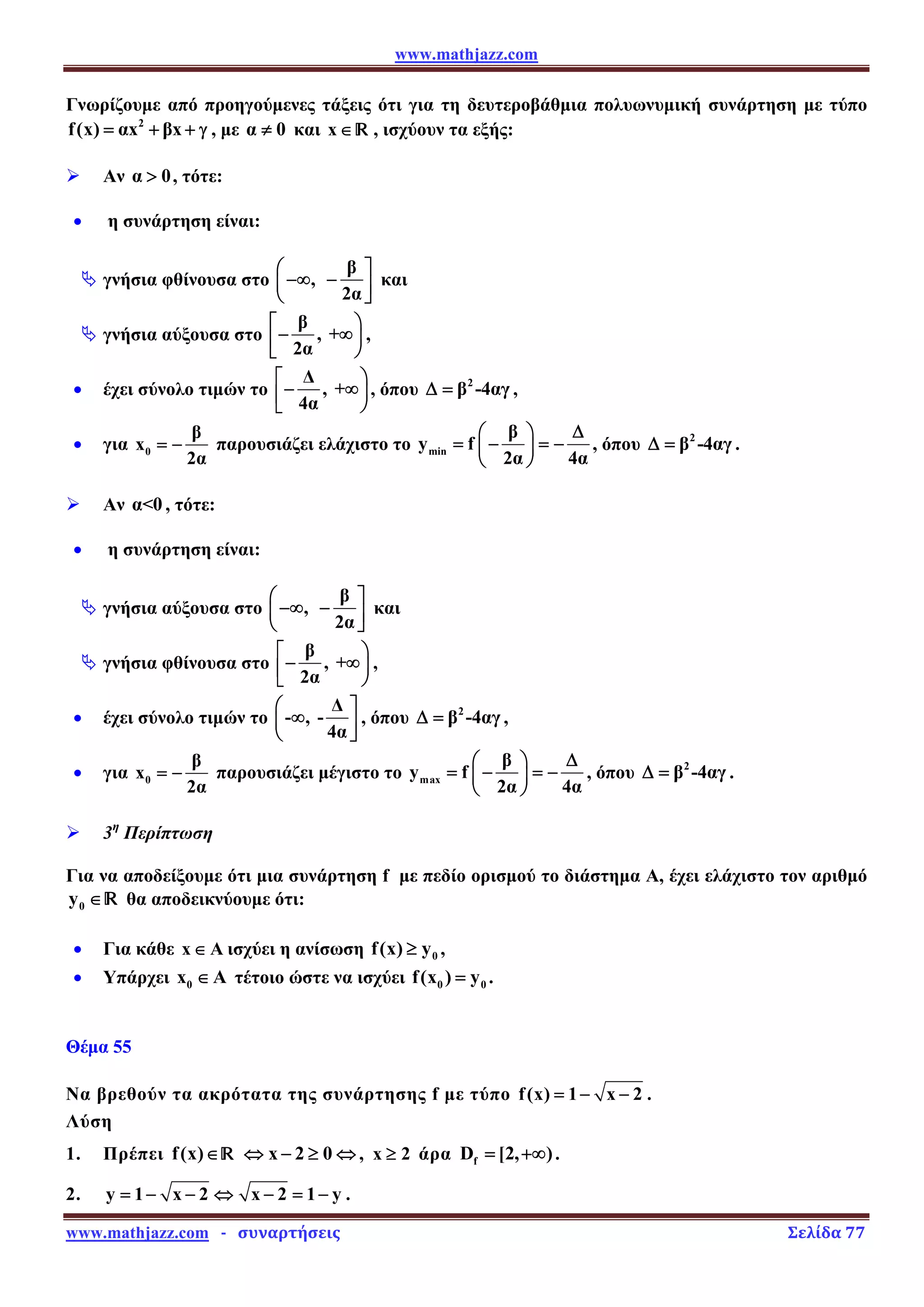 www.mathjazz.com
www.mathjazz.com   ­   συναρτήσεις                                                                                                                       Σελίδα 77 
Γνωρίζουμε από προηγούμενες τάξεις ότι για τη δευτεροβάθμια πολυωνυμική συνάρτηση με τύπο
2
f(x) αx βx
= + + γ , με α 0
≠ και x∈ — , ισχύουν τα εξής:
¾ Αν α 0
 , τότε:
• η συνάρτηση είναι:
ª γνήσια φθίνουσα στο
β
,
2α
⎛ ⎤
−∞ −
⎜ ⎥
⎝ ⎦
και
ª γνήσια αύξουσα στο
β
, +
2α
⎡ ⎞
− ∞⎟
⎢
⎣ ⎠
,
• έχει σύνολο τιμών το
Δ
, +
4α
⎡ ⎞
− ∞⎟
⎢
⎣ ⎠
, όπου 2
β -4αγ
Δ = ,
• για 0
β
x
2α
= − παρουσιάζει ελάχιστο το min
β
y f
2α 4α
Δ
⎛ ⎞
= − = −
⎜ ⎟
⎝ ⎠
, όπου 2
β -4αγ
Δ = .
¾ Αν α0 , τότε:
• η συνάρτηση είναι:
ª γνήσια αύξουσα στο
β
,
2α
⎛ ⎤
−∞ −
⎜ ⎥
⎝ ⎦
και
ª γνήσια φθίνουσα στο
β
, +
2α
⎡ ⎞
− ∞⎟
⎢
⎣ ⎠
,
• έχει σύνολο τιμών το
Δ
- , -
4α
⎛ ⎤
∞
⎜ ⎥
⎝ ⎦
, όπου 2
β -4αγ
Δ = ,
• για 0
β
x
2α
= − παρουσιάζει μέγιστο το max
β
y f
2α 4α
Δ
⎛ ⎞
= − = −
⎜ ⎟
⎝ ⎠
, όπου 2
β -4αγ
Δ = .
¾ 3η
Περίπτωση
Για να αποδείξουμε ότι μια συνάρτηση f με πεδίο ορισμού το διάστημα Α, έχει ελάχιστο τον αριθμό
0
y ∈— θα αποδεικνύουμε ότι:
• Για κάθε x A
∈ ισχύει η ανίσωση 0
f(x) y
≥ ,
• Υπάρχει 0
x A
∈ τέτοιο ώστε να ισχύει 0 0
f(x ) y
= .
Θέμα 55
Να βρεθούν τα ακρότατα της συνάρτησης f με τύπο f(x) 1 x 2
= − − .
Λύση
1. Πρέπει f(x)∈— x 2 0
⇔ − ≥ ⇔ , x 2
≥ άρα f
D [2, )
= +∞ .
2. y 1 x 2 x 2 1 y
= − − ⇔ − = − .
 